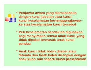 * Penjawat awam yang diamanahkan
dengan kunci jabatan atau kunci
kunci keselamatan bertanggungjawab
ke atas keselamatan kunci tersebut
* Peti keselamatan hendaklah digunakan
bagi menyimpan semua anak kunci yang
tidak dipakai termasuk anak kunci
pendua
* Anak kunci tidak boleh dilabel atau
ditanda dan tidak boleh dirangkai dengan
anak kunci lain seperti kunci persendirian
 