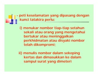 - peti keselamatan yang dipasang dengan
kunci tatakira perlu:
i) menukar nombor tiap-tiap setahun
sekali atau orang yang mengetahui
bertukar atau meninggalkan
perkhidmatan atau disyaki nombor
telah dikompromi;
ii) menulis nombor dalam sekeping
kertas dan dimasukkan ke dalam
sampul surat yang dimeteri
 
