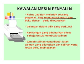 KAWALAN MESIN PENYALINKAWALAN MESIN PENYALIN
- Ketua Jabatan melantik seorang
pegawai bagi mengawasi mesin dan
buku daftar perlu diwujudkan
- disimpan dalam bilik yang berkunci
- kakitangan yang dibenarkan ekses
sahaja untuk membuat salinan
- jumlah salinan yang dibuat ialah
salinan yang diluluskan dan salinan yang
rosak perlu dibinasakan
 