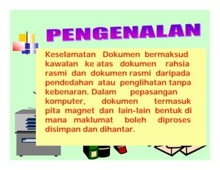 Keselamatan Dokumen bermaksud
kawalan ke atas dokumen rahsia
rasmi dan dokumen rasmi daripada
pendedahan atau penglihatan tanpa
kebenaran. Dalam pepasangan
komputer, dokumen termasuk
pita magnet dan lain-lain bentuk di
mana maklumat boleh diproses
disimpan dan dihantar.
 