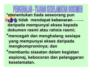 *menentukan tiada seseorang pun
yang tidak mendapat kebenaran
daripada mempunyai ekses kepada
dokumen rasmi atau rahsia rasmi;
*mencegah dan menghalang sesiapa
yang mempunyai ekses daripada
mengkomprominya; dan
*membantu siasatan dalam kegiatan
espionaj, kebocoran dan pelanggaran
keselamatan.
 