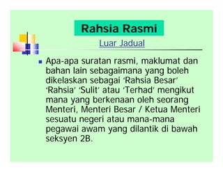 Luar Jadual
 Apa-apa suratan rasmi, maklumat dan
bahan lain sebagaimana yang boleh
dikelaskan sebagai ‘Rahsia Besar’
‘Rahsia’ ‘Sulit’ atau ‘Terhad’ mengikut
mana yang berkenaan oleh seorang
Menteri, Menteri Besar / Ketua Menteri
sesuatu negeri atau mana-mana
pegawai awam yang dilantik di bawah
seksyen 2B.
Rahsia Rasmi
 