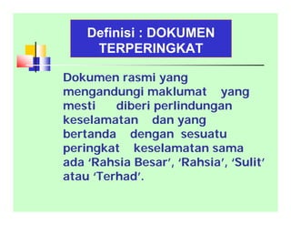 Definisi : DOKUMEN
TERPERINGKAT
Dokumen rasmi yang
mengandungi maklumat yang
mesti diberi perlindungan
keselamatan dan yang
bertanda dengan sesuatu
peringkat keselamatan sama
ada ‘Rahsia Besar’, ‘Rahsia’, ‘Sulit’
atau ‘Terhad’.
 