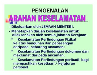 PENGENALAN
- Dikeluarkan oleh JEMAAH MENTERI.
- Menetapkan darjah keselamatan untuk
dilaksanakan oleh semua jabatan Kerajaan:
* Keselamatan Perlindungan Fizikal
ke atas bangunan dan pepasangan
daripada sebarang ancaman;
* Keselamatan Perlindungan dokumen dan
maklumat daripada ancaman;
* Keselamatan Perlindungan peribadi bagi
mempastikan kesetiaan / kejujuran
personel
 