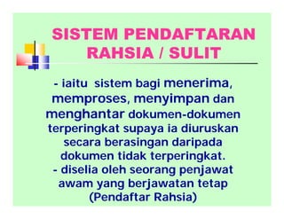 - iaitu sistem bagi menerima,
memproses, menyimpan dan
menghantar dokumen-dokumen
terperingkat supaya ia diuruskan
secara berasingan daripada
dokumen tidak terperingkat.
- diselia oleh seorang penjawat
awam yang berjawatan tetap
(Pendaftar Rahsia)
SISTEM PENDAFTARAN
RAHSIA / SULIT
 