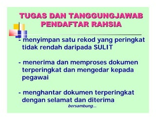 TUGAS DAN TANGGUNGJAWABTUGAS DAN TANGGUNGJAWAB
PENDAFTAR RAHSIAPENDAFTAR RAHSIA
- menyimpan satu rekod yang peringkat
tidak rendah daripada SULIT
- menerima dan memproses dokumen
terperingkat dan mengedar kepada
pegawai
- menghantar dokumen terperingkat
dengan selamat dan diterima
bersambung...
 