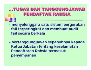 - menyelenggara satu sistem pergerakan
fail terperingkat dan membuat audit
fail secara berkala
- bertanggungjawab sepenuhnya kepada
Ketua Jabatan tentang keselamatan
Pendaftaran Rahsia termasuk
penyimpanan
……TUGAS DAN TANGGUNGJAWABTUGAS DAN TANGGUNGJAWAB
PENDAFTAR RAHSIAPENDAFTAR RAHSIA
 