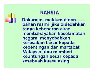 RAHSIARAHSIA
Dokumen, maklumat dan
bahan rasmi jika didedahkan
tanpa kebenaran akan
membahayakan keselamatan
negara, menyebabkan
kerosakan besar kepada
kepentingan dan martabat
Malaysia atau memberi
keuntungan besar kepada
sesebuah kuasa asing.
 