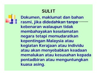 SULIT
Dokumen, maklumat dan bahan
rasmi, jika didedahkan tanpa
kebenaran walaupun tidak
membahayakan keselamatan
negara tetapi memudaratkan
kepentingan Malaysia atau
kegiatan Kerajaan atau individu
atau akan menyebabkan keadaan
memalukan atau kesusahan kepada
pentadbiran atau menguntungkan
kuasa asing.
 