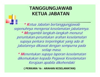 * Ketua Jabatan bertanggungjawab
sepenuhnya mengenai keselamatan jabatannya.
* Mengambil langkah-langkah menurut
peruntukan-peruntukan arahan keselamatan
supaya perkara terperingkat yang ada di
jabatannya dikawal dengan sempurna pada
setiap masa.
* Menentukan supaya laporan keselamatan
dikemukakan kepada Pegawai Keselamatan
Kerajaan apabila dikehendaki
( PERKARA 16 : ARAHAN KESELAMATAN)
TANGGUNGJAWAB
KETUA JABATAN
 