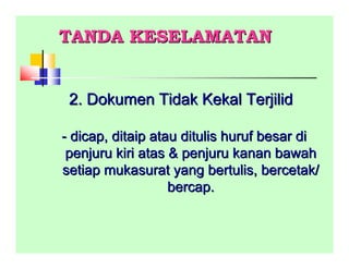 TANDA KESELAMATANTANDA KESELAMATAN
2. Dokumen Tidak Kekal Terjilid2. Dokumen Tidak Kekal Terjilid
-- dicap, ditaip atau ditulis huruf besar didicap, ditaip atau ditulis huruf besar di
penjuru kiri atas & penjuru kanan bawahpenjuru kiri atas & penjuru kanan bawah
setiap mukasurat yang bertulis, bercetak/setiap mukasurat yang bertulis, bercetak/
bercap.bercap.
 