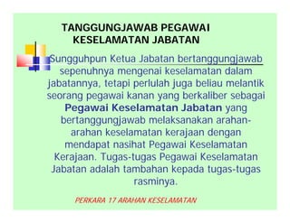 Sungguhpun Ketua Jabatan bertanggungjawab
sepenuhnya mengenai keselamatan dalam
jabatannya, tetapi perlulah juga beliau melantik
seorang pegawai kanan yang berkaliber sebagai
Pegawai Keselamatan Jabatan yang
bertanggungjawab melaksanakan arahan-
arahan keselamatan kerajaan dengan
mendapat nasihat Pegawai Keselamatan
Kerajaan. Tugas-tugas Pegawai Keselamatan
Jabatan adalah tambahan kepada tugas-tugas
rasminya.
PERKARA 17 ARAHAN KESELAMATAN
TANGGUNGJAWAB PEGAWAI
KESELAMATAN JABATAN
 
