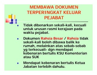  Tidak dibenarkan sekali-kali, kecuali
untuk urusan rasmi kerajaan pada
waktu pejabat.
 Dokumen Rahsia Besar / Rahsia tidak
sekali-kali boleh dibawa balik ke
rumah, melainkan atas sebab-sebab
yg terkecuali- dgn mendapat
kebenaran bertulis KSU Kementerian
atau SUK
 Mendapat kebenaran bertulis Ketua
Jabatan terlebih dahulu.
MEMBAWA DOKUMEN
TERPERINGKAT KELUAR
PEJABAT
 