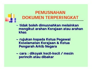 PEMUSNAHAN
DOKUMEN TERPERINGKAT
~ tidak boleh dimusnahkan melainkantidak boleh dimusnahkan melainkan
mengikut arahan Kerajaan atau arahanmengikut arahan Kerajaan atau arahan
khaskhas
~ rujukan kepada Ketua Pegawai~ rujukan kepada Ketua Pegawai
Keselamatan Kerajaan & KetuaKeselamatan Kerajaan & Ketua
Pengarah Arkib NegaraPengarah Arkib Negara
~ cara : dikoyak kecil~ cara : dikoyak kecil--kecil / mesinkecil / mesin
perincih atau dibakarperincih atau dibakar
 