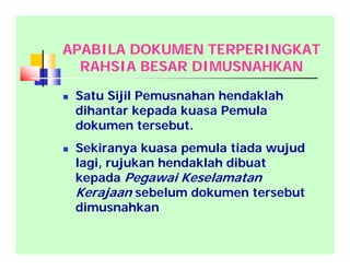 APABILA DOKUMEN TERPERINGKAT
RAHSIA BESAR DIMUSNAHKAN
 Satu Sijil Pemusnahan hendaklah
dihantar kepada kuasa Pemula
dokumen tersebut.
 Sekiranya kuasa pemula tiada wujud
lagi, rujukan hendaklah dibuat
kepada Pegawai Keselamatan
Kerajaan sebelum dokumen tersebut
dimusnahkan
 