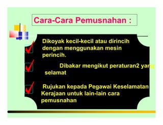Cara-Cara Pemusnahan :
Dikoyak kecil-kecil atau dirincih
dengan menggunakan mesin
perincih.
Dibakar mengikut peraturan2 yang
selamat
Rujukan kepada Pegawai Keselamatan
Kerajaan untuk lain-lain cara
pemusnahan
 