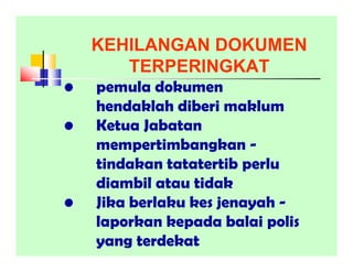 KEHILANGAN DOKUMEN
TERPERINGKAT
• pemula dokumen
hendaklah diberi maklum
• Ketua Jabatan
mempertimbangkan -
tindakan tatatertib perlu
diambil atau tidak
• Jika berlaku kes jenayah -
laporkan kepada balai polis
yang terdekat
 