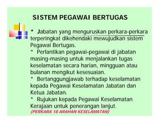 * Jabatan yang menguruskan perkara-perkara
terperingkat dikehendaki mewujudkan sistem
Pegawai Bertugas.
* Perlantikan pegawai-pegawai di jabatan
masing-masing untuk menjalankan tugas
keselamatan secara harian, mingguan atau
bulanan mengikut kesesuaian.
* Bertanggungjawab terhadap keselamatan
kepada Pegawai Keselamatan Jabatan dan
Ketua Jabatan.
* Rujukan kepada Pegawai Keselamatan
Kerajaan untuk penerangan lanjut.
(PERKARA 18 ARAHAN KESELAMATAN)
SISTEM PEGAWAI BERTUGAS
 