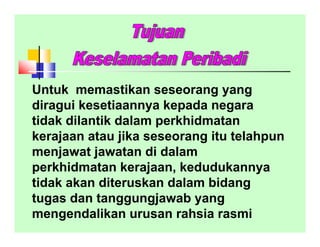 Untuk memastikan seseorang yang
diragui kesetiaannya kepada negara
tidak dilantik dalam perkhidmatan
kerajaan atau jika seseorang itu telahpun
menjawat jawatan di dalam
perkhidmatan kerajaan, kedudukannya
tidak akan diteruskan dalam bidang
tugas dan tanggungjawab yang
mengendalikan urusan rahsia rasmi
 
