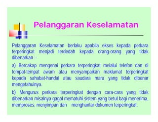 Pelanggaran Keselamatan
Pelanggaran Keselamatan berlaku apabila ekses kepada perkara
terperingkat menjadi terdedah kepada orang-orang yang tidak
dibenarkan :-
a) Bercakap mengenai perkara terperingkat melalui telefon dan di
tempat-tempat awam atau menyampaikan maklumat terperingkat
kepada sahabat-handai atau saudara mara yang tidak dibenar
mengetahuinya.
b) Mengurus perkara terperingkat dengan cara-cara yang tidak
dibenarkan misalnya gagal mematuhi sistem yang betul bagi menerima,
memproses, menyimpan dan menghantar dokumen terperingkat.
 