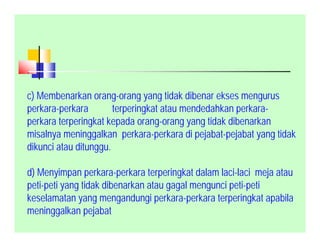 .
c) Membenarkan orang-orang yang tidak dibenar ekses mengurus
perkara-perkara terperingkat atau mendedahkan perkara-
perkara terperingkat kepada orang-orang yang tidak dibenarkan
misalnya meninggalkan perkara-perkara di pejabat-pejabat yang tidak
dikunci atau ditunggu.
d) Menyimpan perkara-perkara terperingkat dalam laci-laci meja atau
peti-peti yang tidak dibenarkan atau gagal mengunci peti-peti
keselamatan yang mengandungi perkara-perkara terperingkat apabila
meninggalkan pejabat
 