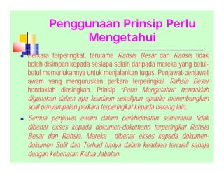 Penggunaan Prinsip Perlu
Mengetahui
 Perkara terperingkat, terutama Rahsia Besar dan Rahsia tidak
boleh disimpan kepada sesiapa selain daripada mereka yang betul-
betul memerlukannya untuk menjalankan tugas. Penjawat-penjawat
awam yang menguruskan perkara terperingkat Rahsia Besar
hendaklah diasingkan. Prinsip “Perlu Mengetahui” hendaklah
digunakan dalam apa keadaan sekalipun apabila menimbangkan
soal penyampaian perkara terperingkat kepada oarang lain.
 Semua penjawat awam dalam perkhidmatan sementara tidak
dibenar ekses kepada dokumen-dokumenn terperingkat Rahsia
Besar dan Rahsia. Mereka dibenar ekses kepada dokumen-
dokumen Sulit dan Terhad hanya dalam keadaan tercuali sahaja
dengan kebenaran Ketua Jabatan.
 