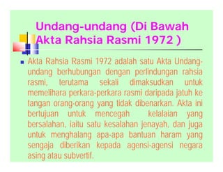 Undang-undang (Di Bawah
Akta Rahsia Rasmi 1972 )
 Akta Rahsia Rasmi 1972 adalah satu Akta Undang-
undang berhubungan dengan perlindungan rahsia
rasmi, terutama sekali dimaksudkan untuk
memelihara perkara-perkara rasmi daripada jatuh ke
tangan orang-orang yang tidak dibenarkan. Akta ini
bertujuan untuk mencegah kelalaian yang
bersalahan, iaitu satu kesalahan jenayah, dan juga
untuk menghalang apa-apa bantuan haram yang
sengaja diberikan kepada agensi-agensi negara
asing atau subvertif.
 