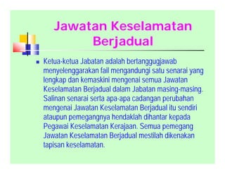 Jawatan Keselamatan
Berjadual
 Ketua-ketua Jabatan adalah bertanggugjawab
menyelenggarakan fail mengandungi satu senarai yang
lengkap dan kemaskini mengenai semua Jawatan
Keselamatan Berjadual dalam Jabatan masing-masing.
Salinan senarai serta apa-apa cadangan perubahan
mengenai Jawatan Keselamatan Berjadual itu sendiri
ataupun pemegangnya hendaklah dihantar kepada
Pegawai Keselamatan Kerajaan. Semua pemegang
Jawatan Keselamatan Berjadual mestilah dikenakan
tapisan keselamatan.
 