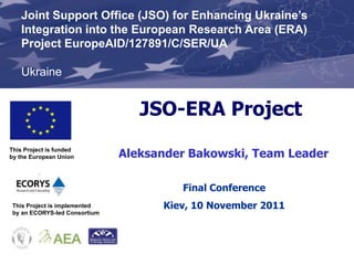 Joint Support Office (JSO) for Enhancing Ukraine’s
    Integration into the European Research Area (ERA)
    Project EuropeAID/127891/C/SER/UA

    Ukraine


                                  JSO-ERA Project
This Project is funded
by the European Union          Aleksander Bakowski, Team Leader

                                        Final Conference
 This Project is implemented         Kiev, 10 November 2011
 by an ECORYS-led Consortium
 