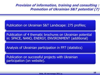 Provision of information, training and consulting :
               Promotion of Ukrainian S&T potential (7)



Publication on Ukrainian S&T Landscape: 275 profiles;

Publication of 4 thematic brochures on Ukrainian potential
in: SPACE, NANO, ENERGY, ENVIRONMENT (additional)

Analysis of Ukrainian participation in FP7 (statistics)

Publication on successful projects with Ukrainian
participation (on website).


                       Київ, 10 листопада 2011 р.
                                                             10
 