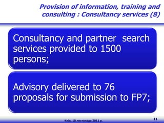 Provision of information, training and
       consulting : Consultancy services (8)


Consultancy and partner search
services provided to 1500
persons;

Advisory delivered to 76
proposals for submission to FP7;

              Київ, 10 листопада 2011 р.
                                           11
 