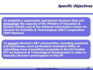 Specific Objectives


To establish a sustainable operational structure that will
strengthen the capacity of the Ministry of Education &
Science (MoES) and of the National Information Centre for
Ukraine-EU Scientific & Technological (S&T) Cooperation
(NIP-Ukraine).


To support Ukraine's S&T communities, including academia
and businesses, more particularly innovative SMEs, in
submitting more competitive proposals to the EU-funded
FP7 on Research & Technological Development in order to
intensify Ukraine's participation in this FP.



                       Київ, 10 листопада 2011 р.
                                                                18
 
