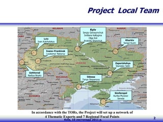 Project Local Team

                                                 Kyiv
                                           Sergiy Gerasymchuk
                                            Svitlana Kaltygina
              Lviv                               Olga Kot
                                            Anatoliy Shanchuk              Kharkiv
        Ivan Kulchytskyy
                                                                          Sergyi Kuzin


                Ivano–Frankivsk
                Lyubomyr Nykyruy



                                                                  Zaporizhzhya
                                                                  Stanislav Selin


 Uzhhorod
Nadiya Boyko
                                               Odessa
                                           Tanya Stepanova




                                                                  Simferopol
                                                                 Aurika Murava-
                                                                     Sereda




   In accordance with the TORs, the Project will set up a network of
           4 Thematic Experts and 7 Regional Focal Points                                2
                               Київ, 10 листопада 2011 р.
 