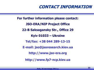 CONTACT INFORMATION

For further information please contact:
     JSO-ERA/NIP Project Office
   22-B Saksagansky Str., Office 29
        Kyiv 01033 – Ukraine
     Tel/fax: +38 044 289-13-15
   E-mail: jso@jsoresearch.kiev.ua
       http://www.jso-era.org

     http://www.fp7-ncp.kiev.ua

            Київ, 10 листопада 2011 р.
                                          22
 