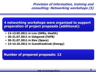 Provision of information, training and
                    consulting: Networking workshops (5)



4 networking workshops were organised to support
preparation of project proposals (additional):

•   12-13.05.2011 in Lviv (SMEs, Health)
•   20-21.07.2011 in Uzhgorod (FAFB)
•   30-31.07.2011 in Kiev (Space)
•   13-14.10.2011 in Ivanofrankivsk (Energy)



Number of prepared proposals: 13



                         Київ, 10 листопада 2011 р.
                                                         8
 