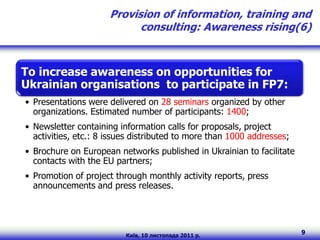 Provision of information, training and
                            consulting: Awareness rising(6)



To increase awareness on opportunities for
Ukrainian organisations to participate in FP7:
• Presentations were delivered on 28 seminars organized by other
  organizations. Estimated number of participants: 1400;
• Newsletter containing information calls for proposals, project
  activities, etc.: 8 issues distributed to more than 1000 addresses;
• Brochure on European networks published in Ukrainian to facilitate
  contacts with the EU partners;
• Promotion of project through monthly activity reports, press
  announcements and press releases.




                          Київ, 10 листопада 2011 р.
                                                                        9
 