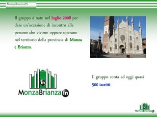 MonzaBrianzaIN
 onzaBrianzaI


     Il gruppo è nato nel luglio 2008 per
     dare un’occasione di incontro alle
     persone che vivono oppure operano
     nel territorio della provincia di Monza
     e Brianza
       Brianza.



                                               Il gruppo conta ad oggi quasi
                                               500 iscritti
 