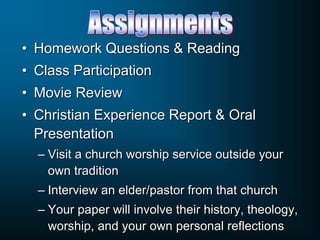 • Homework Questions & Reading
• Class Participation
• Movie Review
• Christian Experience Report & Oral
Presentation
– Visit a church worship service outside your
own tradition
– Interview an elder/pastor from that church
– Your paper will involve their history, theology,
worship, and your own personal reflections
 