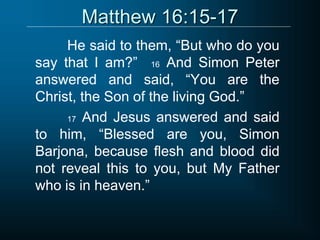 Matthew 16:15-17
He said to them, “But who do you
say that I am?” 16 And Simon Peter
answered and said, “You are the
Christ, the Son of the living God.”
17 And Jesus answered and said
to him, “Blessed are you, Simon
Barjona, because flesh and blood did
not reveal this to you, but My Father
who is in heaven.”
 