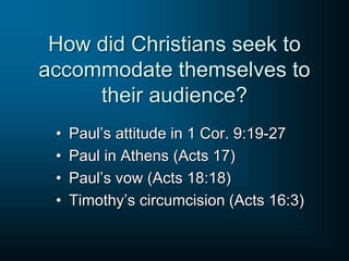 How did Christians seek to
accommodate themselves to
their audience?
• Paul’s attitude in 1 Cor. 9:19-27
• Paul in Athens (Acts 17)
• Paul’s vow (Acts 18:18)
• Timothy’s circumcision (Acts 16:3)
 