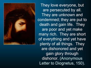 They love everyone, but
are persecuted by all.
They are unknown and
condemned; they are put to
death and gain life. They
are poor and yet make
many rich. They are short
of everything and yet have
plenty of all things. They
are dishonored and yet
gain glory through
dishonor. (Anonymous
Letter to Diognetus, 150).
 
