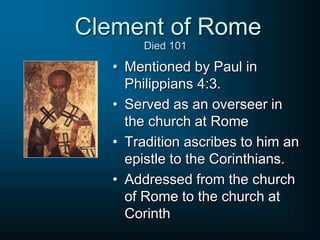 • Mentioned by Paul in
Philippians 4:3.
• Served as an overseer in
the church at Rome
• Tradition ascribes to him an
epistle to the Corinthians.
• Addressed from the church
of Rome to the church at
Corinth
Clement of Rome
Died 101
 