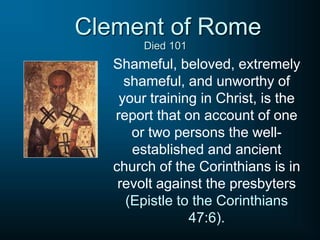 Clement of Rome
Shameful, beloved, extremely
shameful, and unworthy of
your training in Christ, is the
report that on account of one
or two persons the well-
established and ancient
church of the Corinthians is in
revolt against the presbyters
(Epistle to the Corinthians
47:6).
Died 101
 