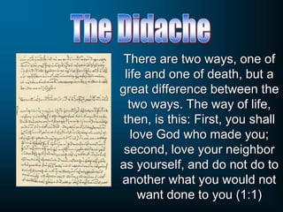 There are two ways, one of
life and one of death, but a
great difference between the
two ways. The way of life,
then, is this: First, you shall
love God who made you;
second, love your neighbor
as yourself, and do not do to
another what you would not
want done to you (1:1)
 