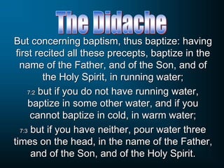 But concerning baptism, thus baptize: having
first recited all these precepts, baptize in the
name of the Father, and of the Son, and of
the Holy Spirit, in running water;
7:2 but if you do not have running water,
baptize in some other water, and if you
cannot baptize in cold, in warm water;
7:3 but if you have neither, pour water three
times on the head, in the name of the Father,
and of the Son, and of the Holy Spirit.
 