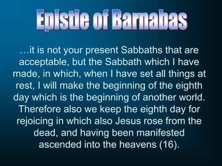 …it is not your present Sabbaths that are
acceptable, but the Sabbath which I have
made, in which, when I have set all things at
rest, I will make the beginning of the eighth
day which is the beginning of another world.
Therefore also we keep the eighth day for
rejoicing in which also Jesus rose from the
dead, and having been manifested
ascended into the heavens (16).
 