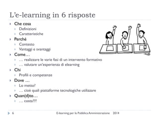 L’e-learning in 6 risposte 
2014 
E-learning per la Pubblica Amministrazione 
6 
Che cosa 
Definizioni 
Caratteristiche 
Perché 
Contesto 
Vantaggi e svantaggi 
Come… 
… realizzare le varie fasi di un intervento formativo 
… valutare un’esperienza di elearning 
Chi 
Profili e competenze 
Dove … 
Lo metto? 
… cioè quali piattaforme tecnologiche utilizzare 
Quan(d)to… 
… costa???  