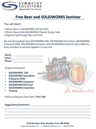 www.symsolutions.com | info@symsolutions.com | 800.975.0740
You will learn:
» What's New in SOLIDWORKS 3D CAD 2015
» What's New to the SOLIDWORKS Product Design Suite
» Engineering & Design Tips and Tricks
We will demonstrate how SOLIDWORKS CAD, SOLIDWORKS Simulation, SOLIDWORKS
Enterprise PDM, SOLIDWORKS Composer and SOLIDWORKS Electrical allow different
team members to all work together in real-time.
Free Beer and SOLIDWORKS Seminar
8755 Brooklyn Blvd, Brooklyn Park, MN 55445
Suggestions/Comments:_________________________________________________
_____________________________________________________________________
_____________________________________________________________________
_____________________________________________________________________
_____________________________________________________________________
Name:_________________________
Email:_________________________
Phone:_________________________
Product of Interest?
• SOLIDWORKS CAD
• SOLIDWORKS Simulation
• Enterprise PDM
• SOLIDWORKS Composer
• SOLIDWORKS Electrical
• SOLIDWORKS Inspection
• Training
Follow up Request from Sales? YES / NO
 