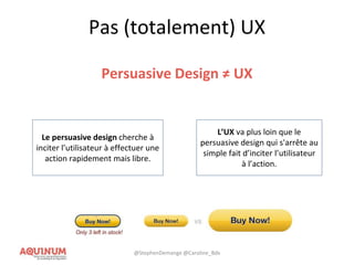 Pas (totalement) UX
Persuasive Design ≠ UX
Le persuasive design cherche à
inciter l’utilisateur à effectuer une
action rapidement mais libre.
L’UX va plus loin que le
persuasive design qui s'arrête au
simple fait d’inciter l’utilisateur
à l’action.
@StephenDemange @Caroline_Bdx
 