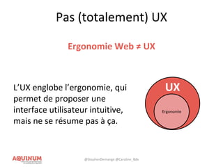 Pas (totalement) UX
Ergonomie Web ≠ UX
L’UX englobe l’ergonomie, qui
permet de proposer une
interface utilisateur intuitive,
mais ne se résume pas à ça.
UX
Ergonomie
@StephenDemange @Caroline_Bdx
 